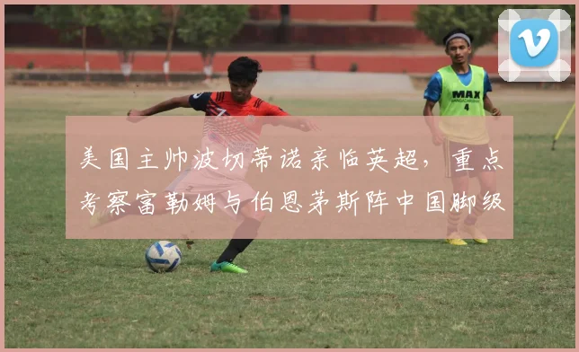 美国主帅波切蒂诺亲临英超，重点考察富勒姆与伯恩茅斯阵中国脚级球员