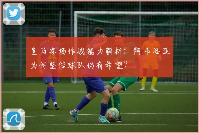 皇马客场作战能力解析：阿韦洛亚为何坚信球队仍有希望？