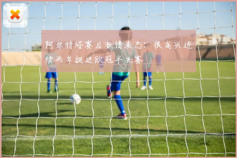 阿尔特塔赛后激情表态:很高兴连续两年挺进欧冠半决赛
