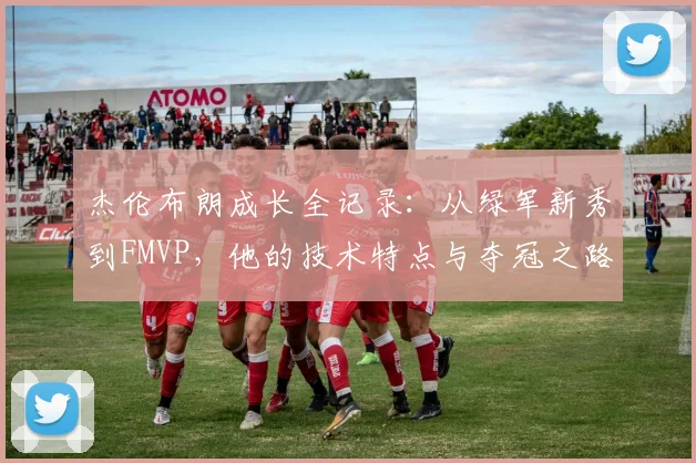 杰伦布朗成长全记录:从绿军新秀到FMVP,他的技术特点与夺冠之路详解
