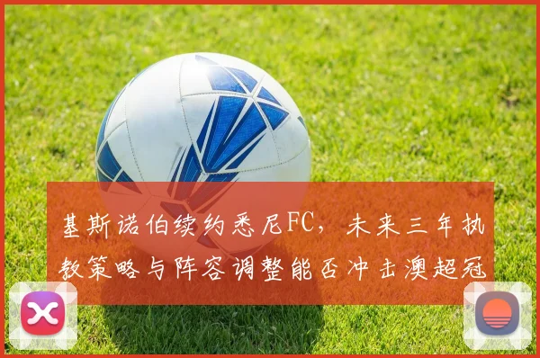 基斯诺伯续约悉尼FC,未来三年执教策略与阵容调整能否冲击澳超冠军?