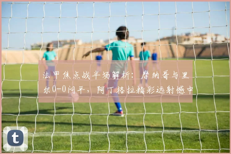 法甲焦点战半场解析:摩纳哥与里尔0-0闷平,阿丁格拉精彩远射憾中门楣