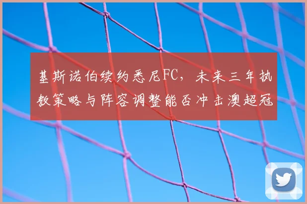 基斯诺伯续约悉尼FC，未来三年执教策略与阵容调整能否冲击澳超冠军？