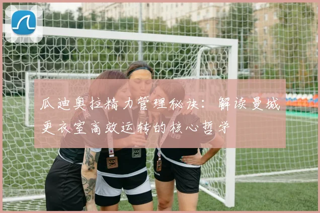 瓜迪奥拉精力管理秘诀：解读曼城更衣室高效运转的核心哲学