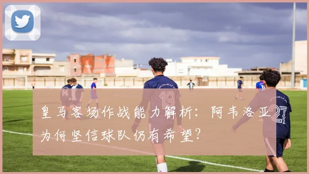皇马客场作战能力解析：阿韦洛亚为何坚信球队仍有希望？